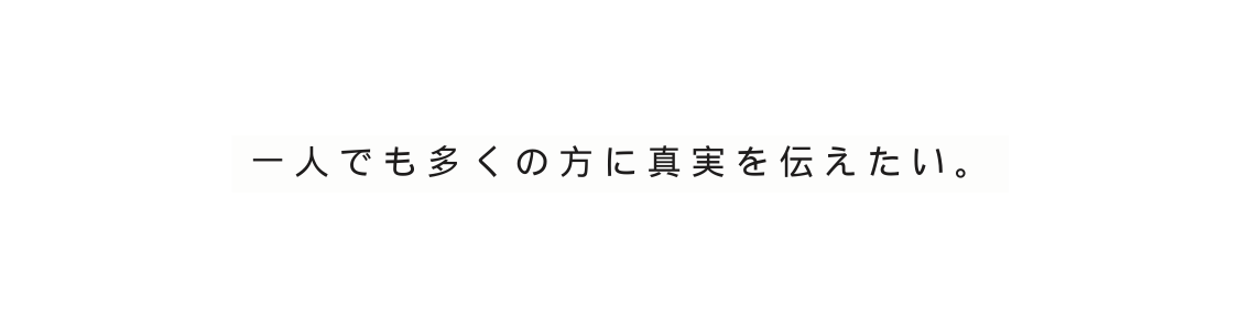 一人でも多くの方に真実を伝えたい